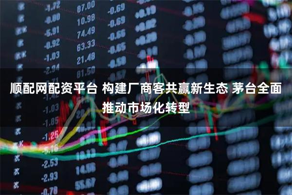 顺配网配资平台 构建厂商客共赢新生态 茅台全面推动市场化转型