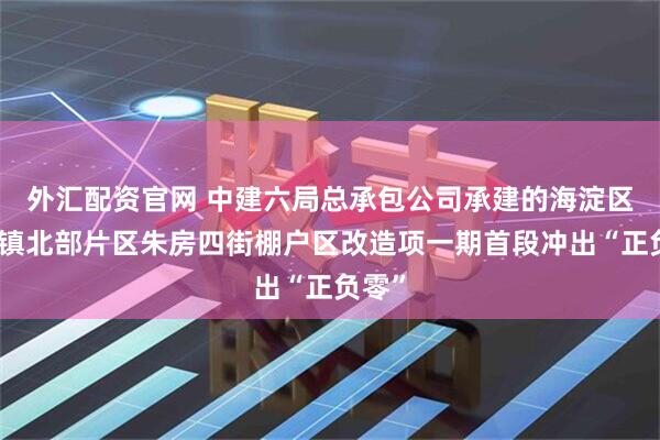 外汇配资官网 中建六局总承包公司承建的海淀区东升镇北部片区朱房四街棚户区改造项一期首段冲出“正负零”