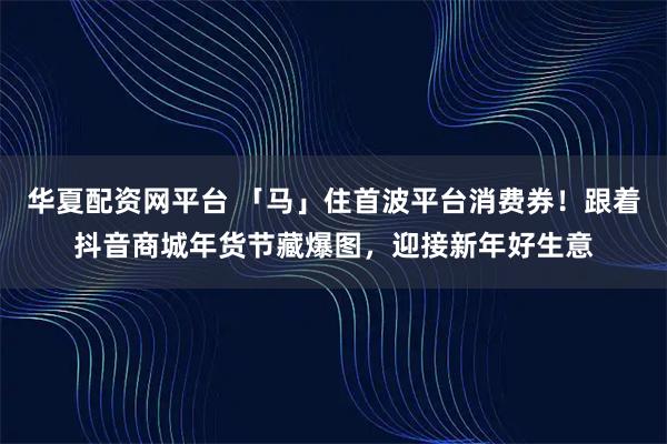 华夏配资网平台 「马」住首波平台消费券！跟着抖音商城年货节藏爆图，迎接新年好生意