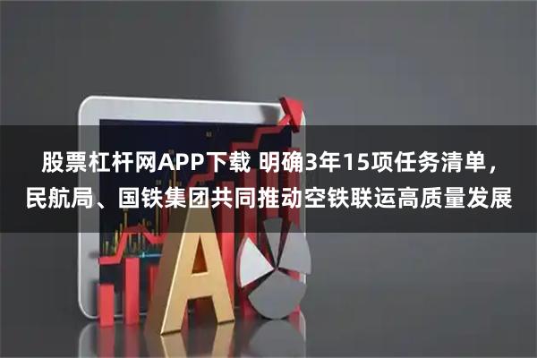 股票杠杆网APP下载 明确3年15项任务清单，民航局、国铁集团共同推动空铁联运高质量发展