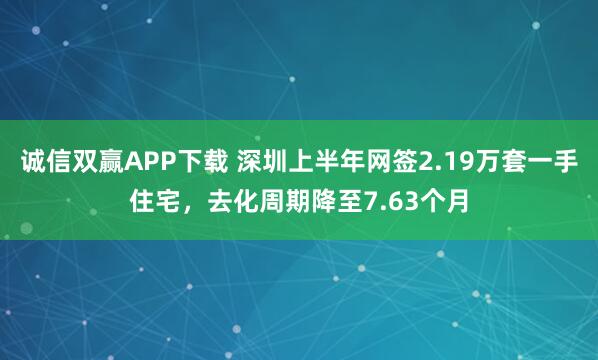 诚信双赢APP下载 深圳上半年网签2.19万套一手住宅，去化周期降至7.63个月