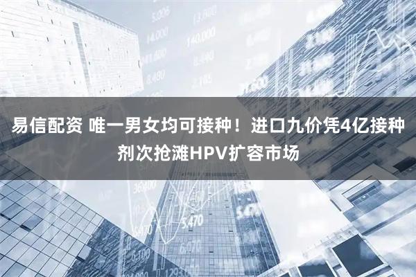 易信配资 唯一男女均可接种！进口九价凭4亿接种剂次抢滩HPV扩容市场