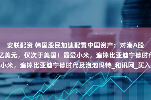 安联配资 韩国股民加速配置中国资产：对港A股市累计交易额超过54亿美元，仅次于美国！最爱小米，追捧比亚迪宁德时代及泡泡玛特_和讯网_买入