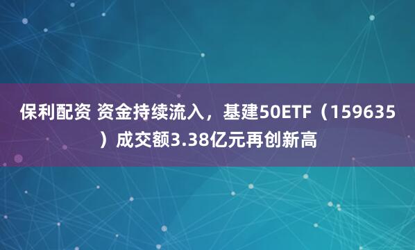 保利配资 资金持续流入，基建50ETF（159635）成交额3.38亿元再创新高