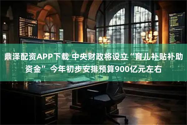 鼎泽配资APP下载 中央财政将设立“育儿补贴补助资金” 今年初步安排预算900亿元左右