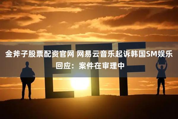金斧子股票配资官网 网易云音乐起诉韩国SM娱乐 回应：案件在审理中