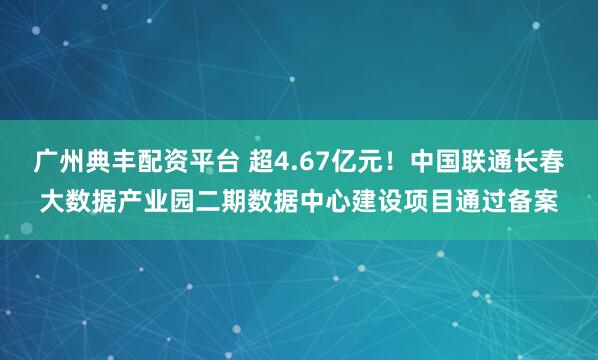 广州典丰配资平台 超4.67亿元！中国联通长春大数据产业园二期数据中心建设项目通过备案