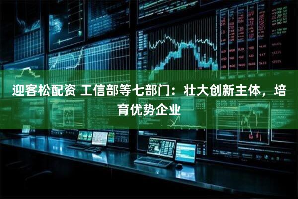 迎客松配资 工信部等七部门：壮大创新主体，培育优势企业