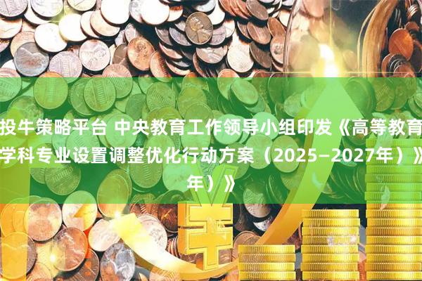投牛策略平台 中央教育工作领导小组印发《高等教育学科专业设置调整优化行动方案（2025—2027年）》