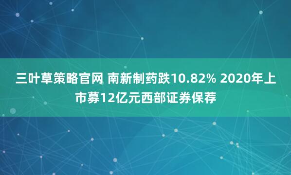 三叶草策略官网 南新制药跌10.82% 2020年上市募12亿元西部证券保荐