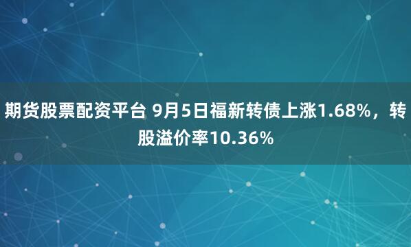 期货股票配资平台 9月5日福新转债上涨1.68%，转股溢价率10.36%