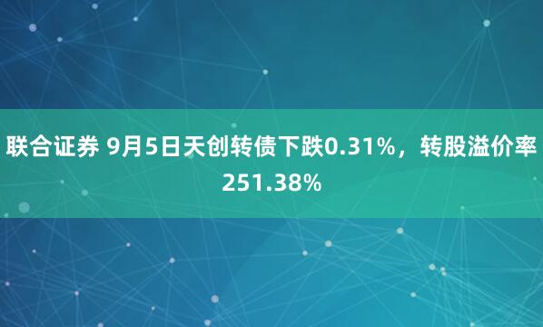 联合证券 9月5日天创转债下跌0.31%，转股溢价率251.38%