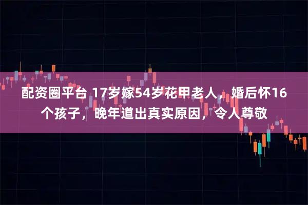 配资圈平台 17岁嫁54岁花甲老人，婚后怀16个孩子，晚年道出真实原因，令人尊敬