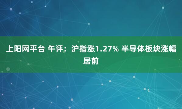 上阳网平台 午评：沪指涨1.27% 半导体板块涨幅居前