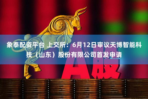 象泰配资平台 上交所：6月12日审议天博智能科技（山东）股份有限公司首发申请
