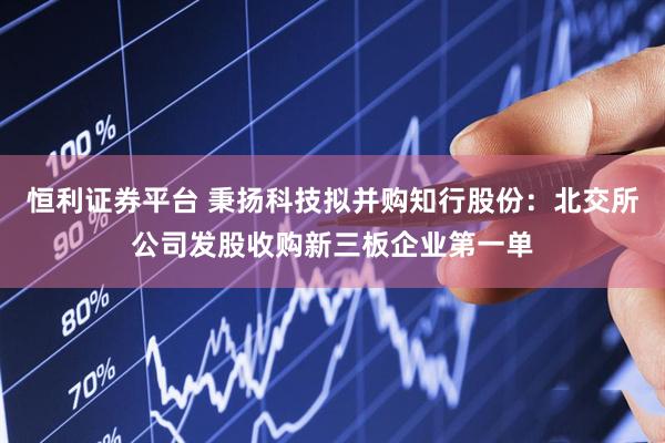恒利证券平台 秉扬科技拟并购知行股份:北交所公司发股收购新三板企业第一单
