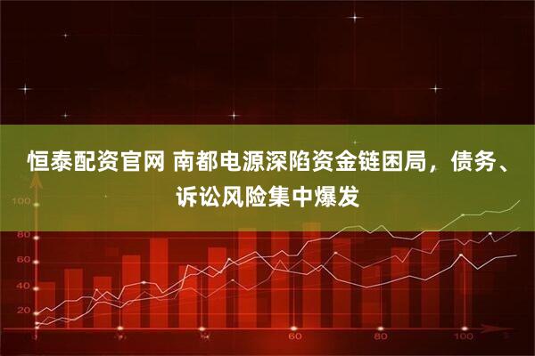 恒泰配资官网 南都电源深陷资金链困局，债务、诉讼风险集中爆发